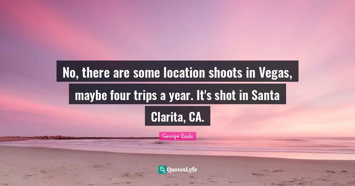 No, there are some location shoots in Vegas, maybe four trips a year. It's shot in Santa Clarita, CA.