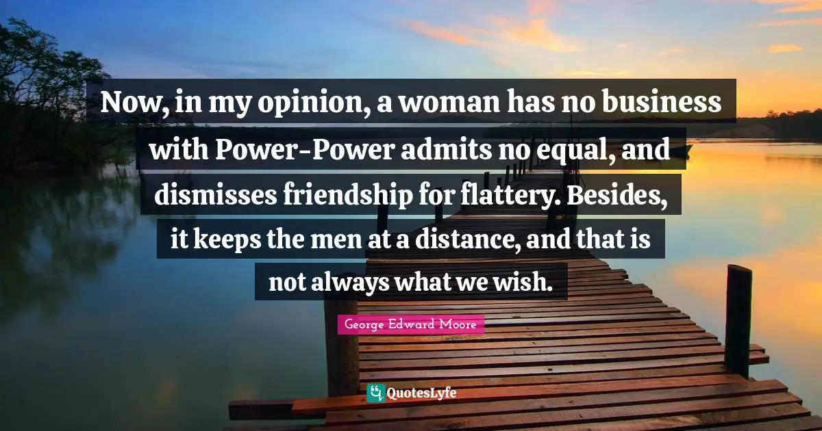 Now, in my opinion, a woman has no business with Power-Power admits no equal, and dismisses friendship for flattery. Besides, it keeps the men at a distance, and that is not always what we wish.