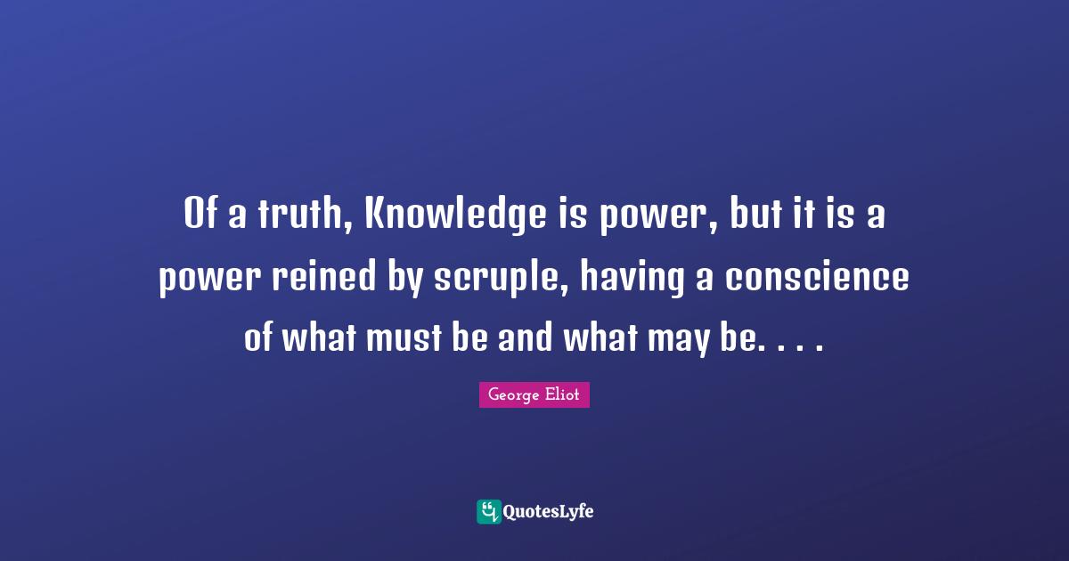 Of a truth, Knowledge is power, but it is a power reined by scruple, having a conscience of what must be and what may be. . . .