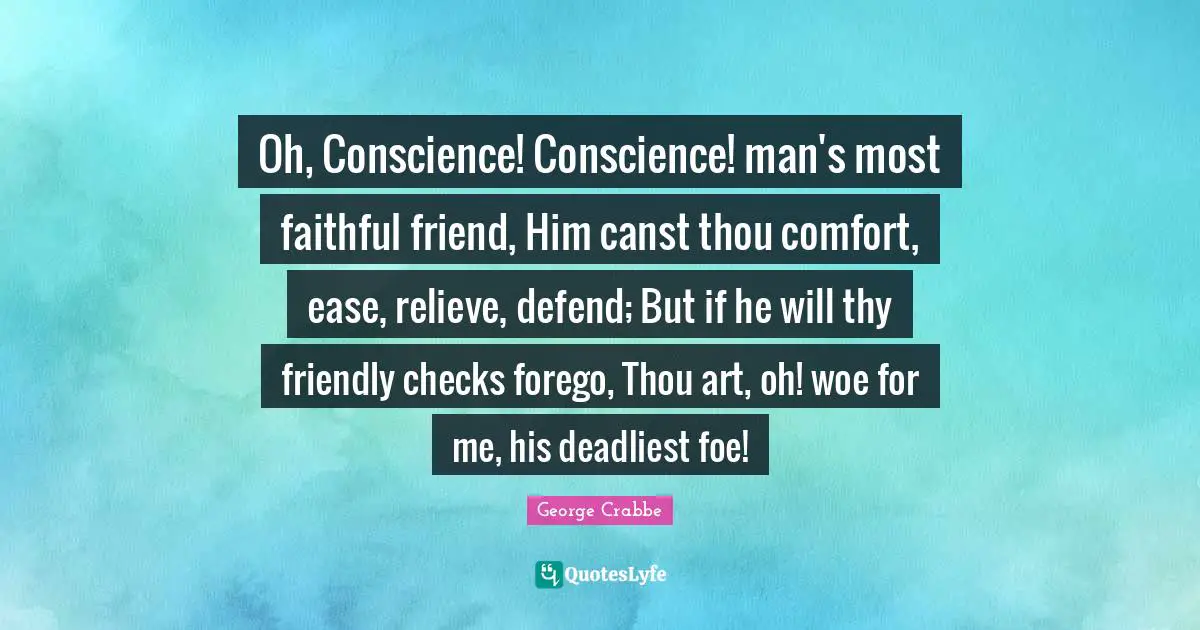 George Crabbe Quotes: "Oh, Conscience! Conscience! man's most faithful friend, Him canst thou comfort, ease, relieve, defend; But if he will thy friendly checks forego, Thou art, oh! woe for me, his deadliest foe!"