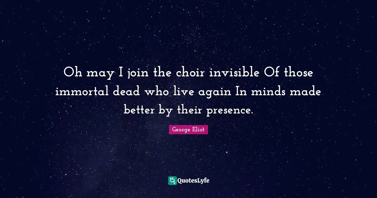 Oh may I join the choir invisible Of those immortal dead who live again In minds made better by their presence.