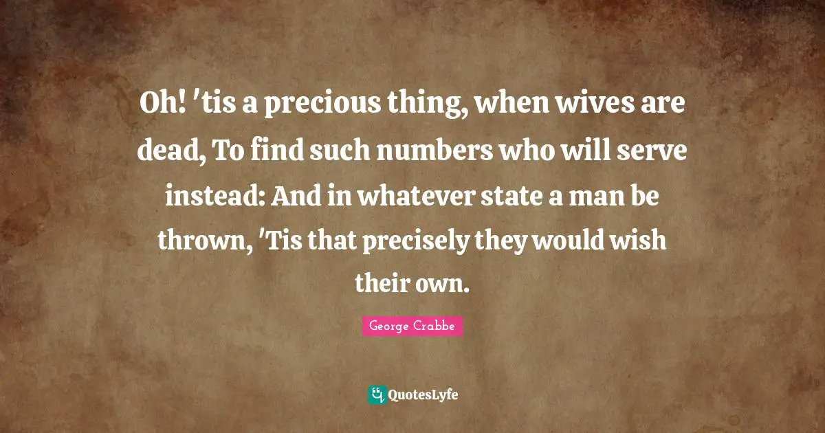 Oh! 'tis a precious thing, when wives are dead, To find such numbers who will serve instead: And in whatever state a man be thrown, 'Tis that precisely they would wish their own.