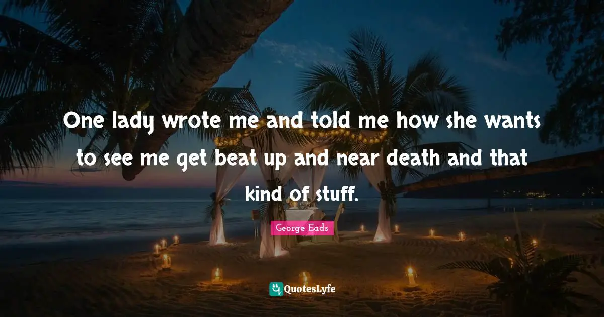 One lady wrote me and told me how she wants to see me get beat up and near death and that kind of stuff.