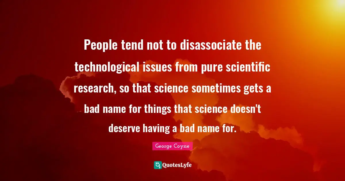 People tend not to disassociate the technological issues from pure scientific research, so that science sometimes gets a bad name for things that science doesn't deserve having a bad name for.