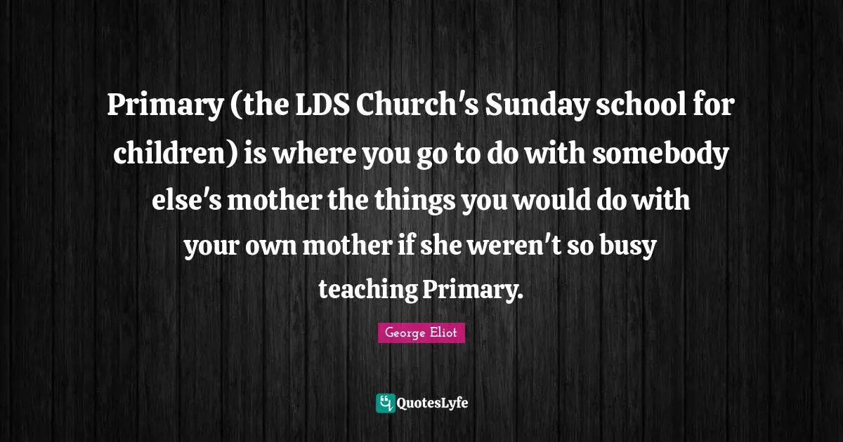 Primary (the LDS Church's Sunday school for children) is where you go to do with somebody else's mother the things you would do with your own mother if she weren't so busy teaching Primary.