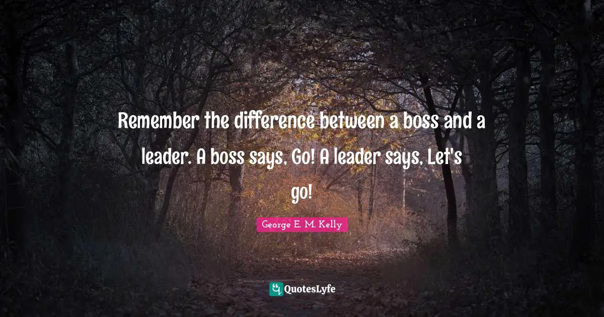 Remember the difference between a boss and a leader. A boss says, Go! A leader says, Let's go!