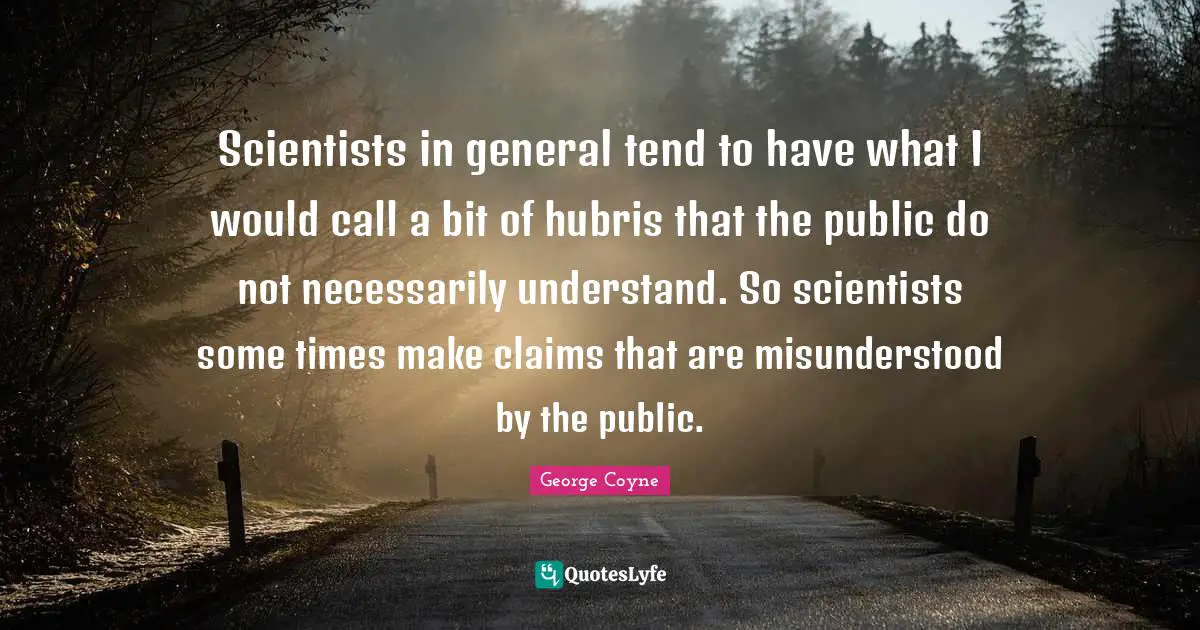 Scientists in general tend to have what I would call a bit of hubris that the public do not necessarily understand. So scientists some times make claims that are misunderstood by the public.