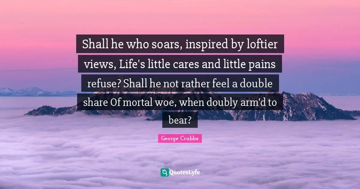 Shall he who soars, inspired by loftier views, Life's little cares and little pains refuse? Shall he not rather feel a double share Of mortal woe, when doubly arm'd to bear?