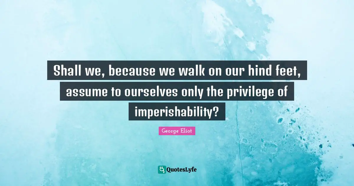 Shall we, because we walk on our hind feet, assume to ourselves only the privilege of imperishability?