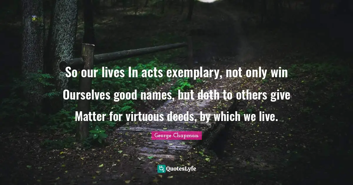 So our lives In acts exemplary, not only win Ourselves good names, but doth to others give Matter for virtuous deeds, by which we live.