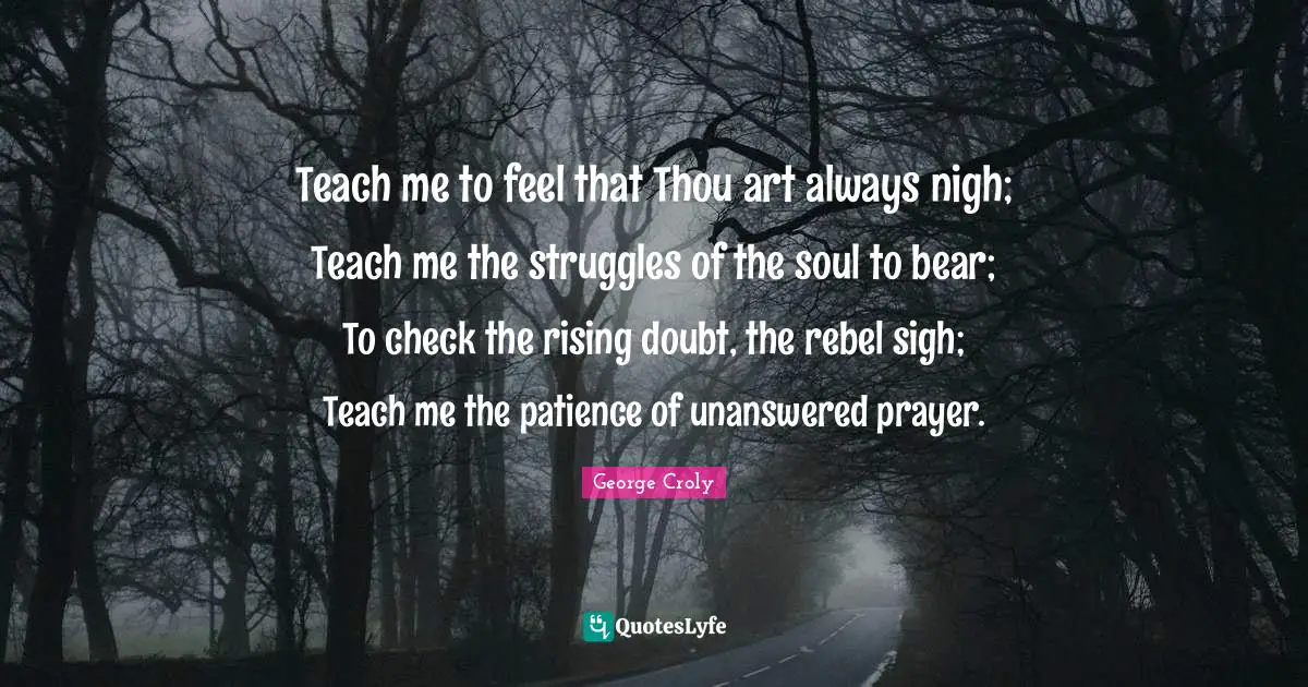 Teach me to feel that Thou art always nigh; Teach me the struggles of the soul to bear; To check the rising doubt, the rebel sigh; Teach me the patience of unanswered prayer.
