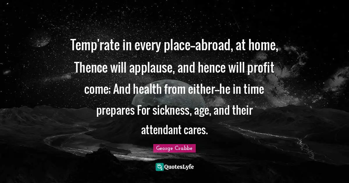 George Crabbe Quotes: "Temp'rate in every place--abroad, at home, Thence will applause, and hence will profit come; And health from either--he in time prepares For sickness, age, and their attendant cares."