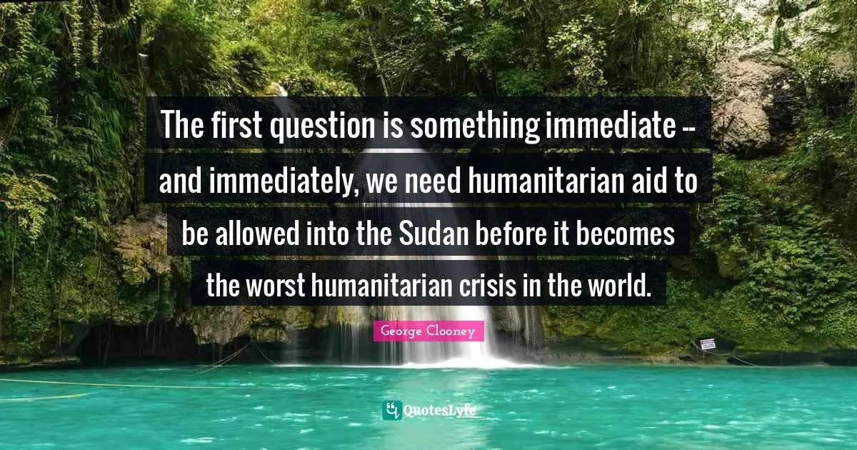 George Clooney Quotes: "The first question is something immediate -- and immediately, we need humanitarian aid to be allowed into the Sudan before it becomes the worst humanitarian crisis in the world."