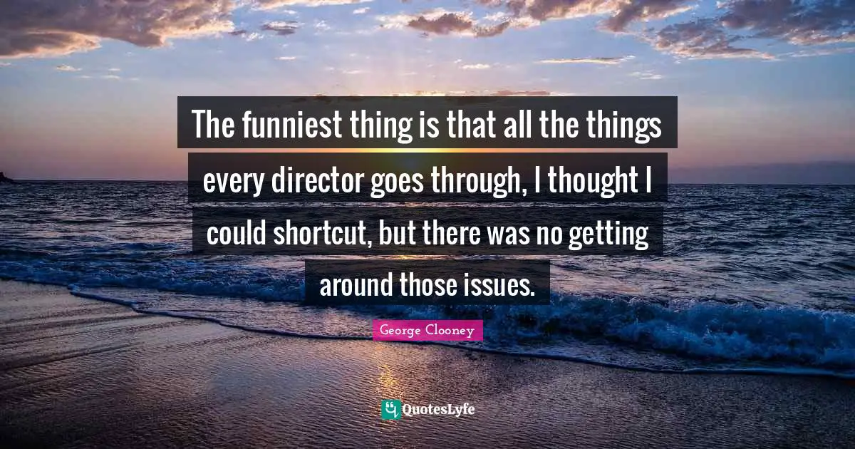 The funniest thing is that all the things every director goes through, I thought I could shortcut, but there was no getting around those issues.