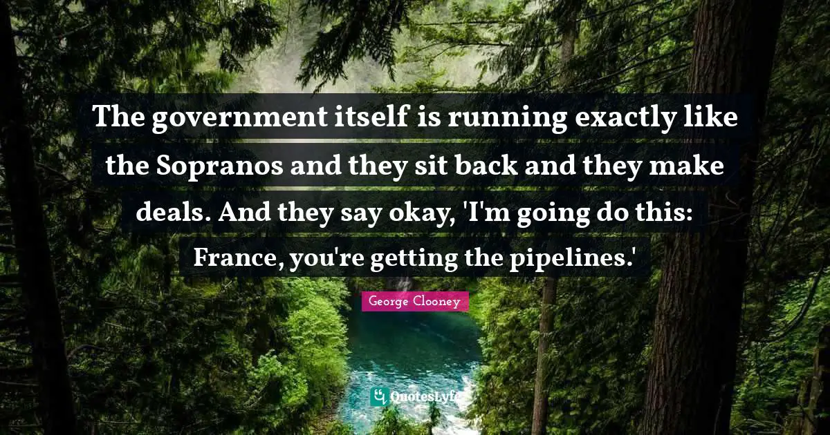 George Clooney Quotes: "The government itself is running exactly like the Sopranos and they sit back and they make deals. And they say okay, 'I'm going do this: France, you're getting the pipelines.'"