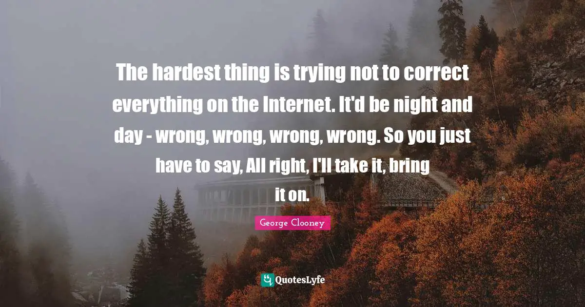 The hardest thing is trying not to correct everything on the Internet. It'd be night and day - wrong, wrong, wrong, wrong. So you just have to say, All right, I'll take it, bring it on.