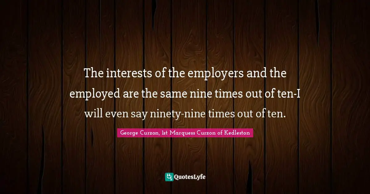 The interests of the employers and the employed are the same nine times out of ten-I will even say ninety-nine times out of ten.
