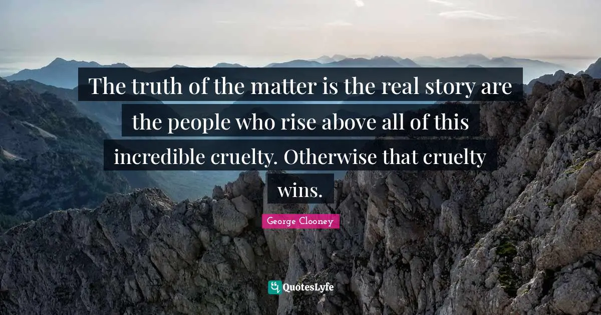 George Clooney Quotes: "The truth of the matter is the real story are the people who rise above all of this incredible cruelty. Otherwise that cruelty wins."
