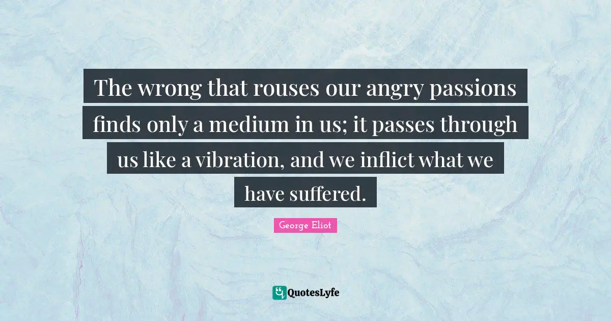 The wrong that rouses our angry passions finds only a medium in us; it passes through us like a vibration, and we inflict what we have suffered.