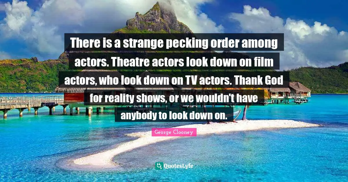 George Clooney Quotes: There is a strange pecking order among actors. Theatre actors look down on film actors, who look down on TV actors. Thank God for reality shows, or we wouldn't have anybody to look down on.