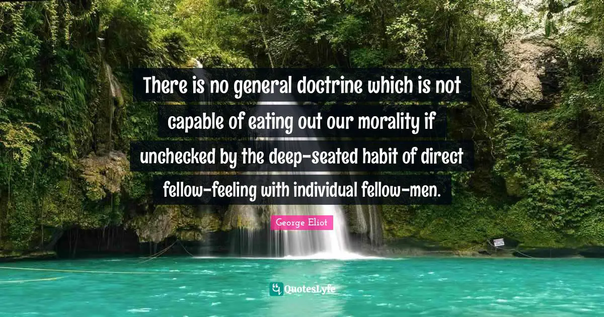 There is no general doctrine which is not capable of eating out our morality if unchecked by the deep-seated habit of direct fellow-feeling with individual fellow-men.