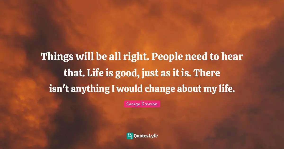 Things will be all right. People need to hear that. Life is good, just as it is. There isn't anything I would change about my life.