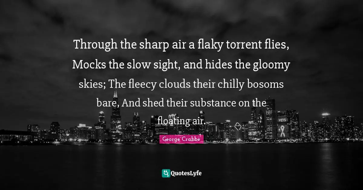 George Crabbe Quotes: "Through the sharp air a flaky torrent flies, Mocks the slow sight, and hides the gloomy skies; The fleecy clouds their chilly bosoms bare, And shed their substance on the floating air."