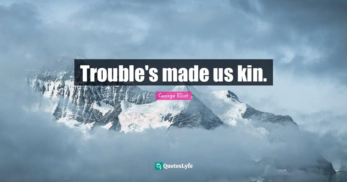 Trouble's made us kin.