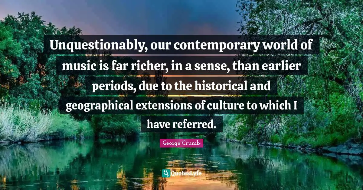 Unquestionably, our contemporary world of music is far richer, in a sense, than earlier periods, due to the historical and geographical extensions of culture to which I have referred.