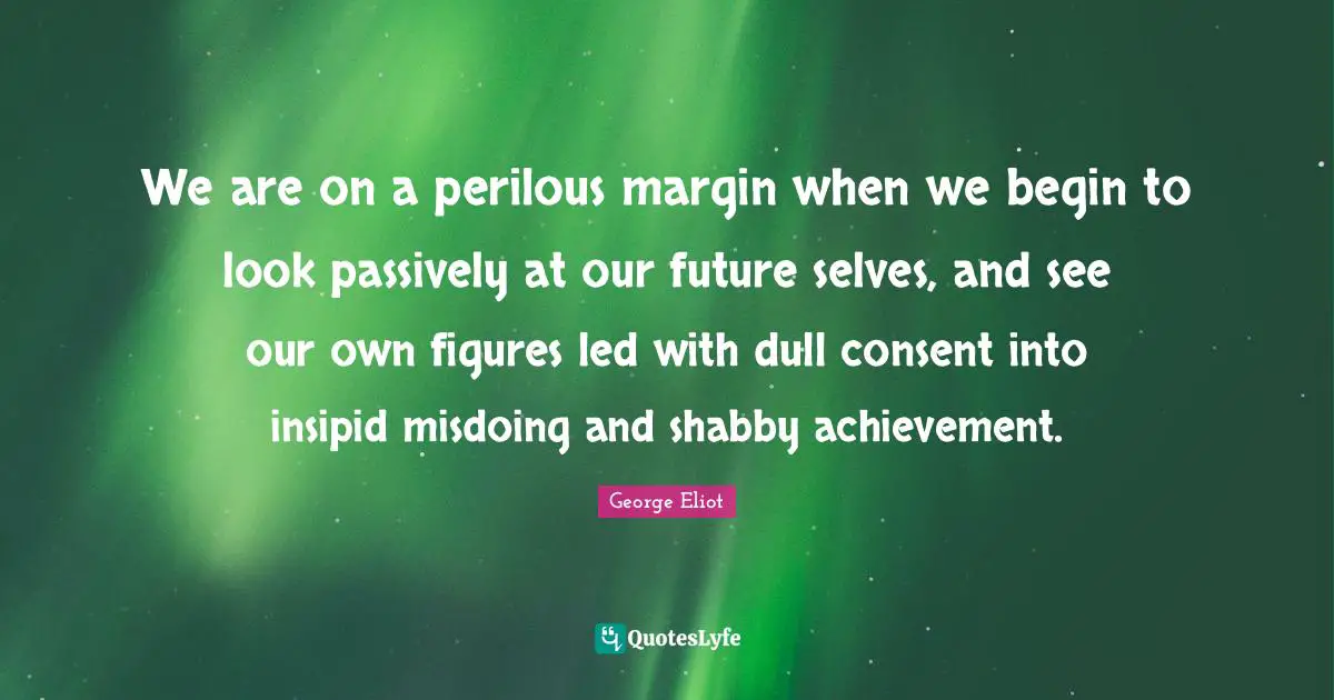 We are on a perilous margin when we begin to look passively at our future selves, and see our own figures led with dull consent into insipid misdoing and shabby achievement.