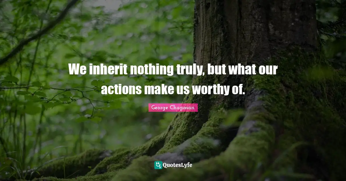 We inherit nothing truly, but what our actions make us worthy of.