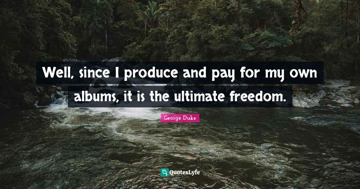 Well, since I produce and pay for my own albums, it is the ultimate freedom.