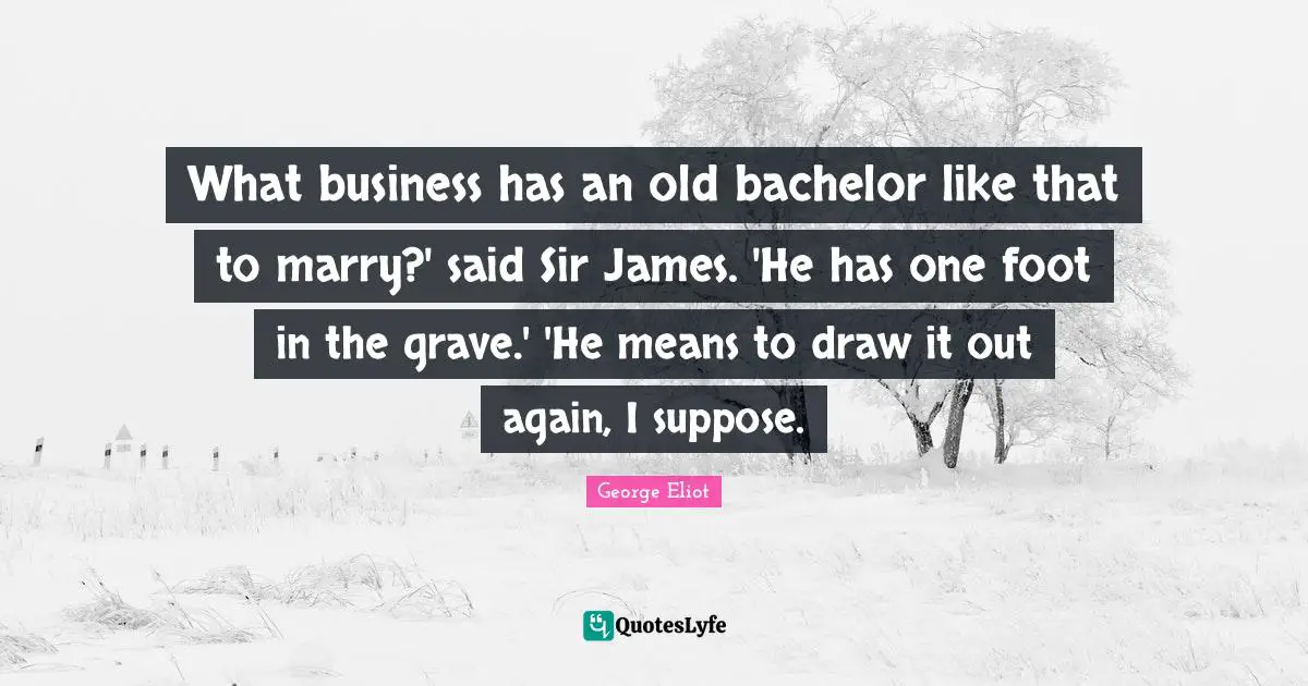 What business has an old bachelor like that to marry?' said Sir James. 'He has one foot in the grave.' 'He means to draw it out again, I suppose.
