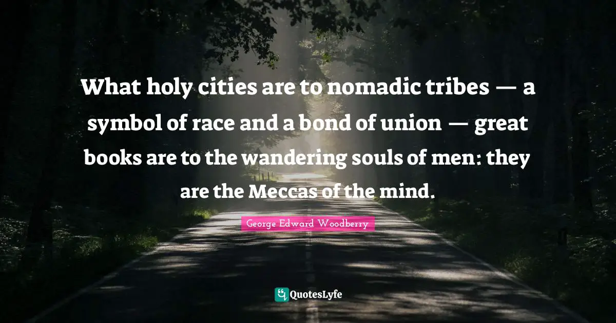 What holy cities are to nomadic tribes — a symbol of race and a bond of union — great books are to the wandering souls of men: they are the Meccas of the mind.