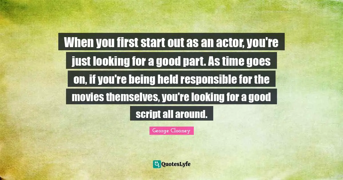 When you first start out as an actor, you're just looking for a good part. As time goes on, if you're being held responsible for the movies themselves, you're looking for a good script all around.