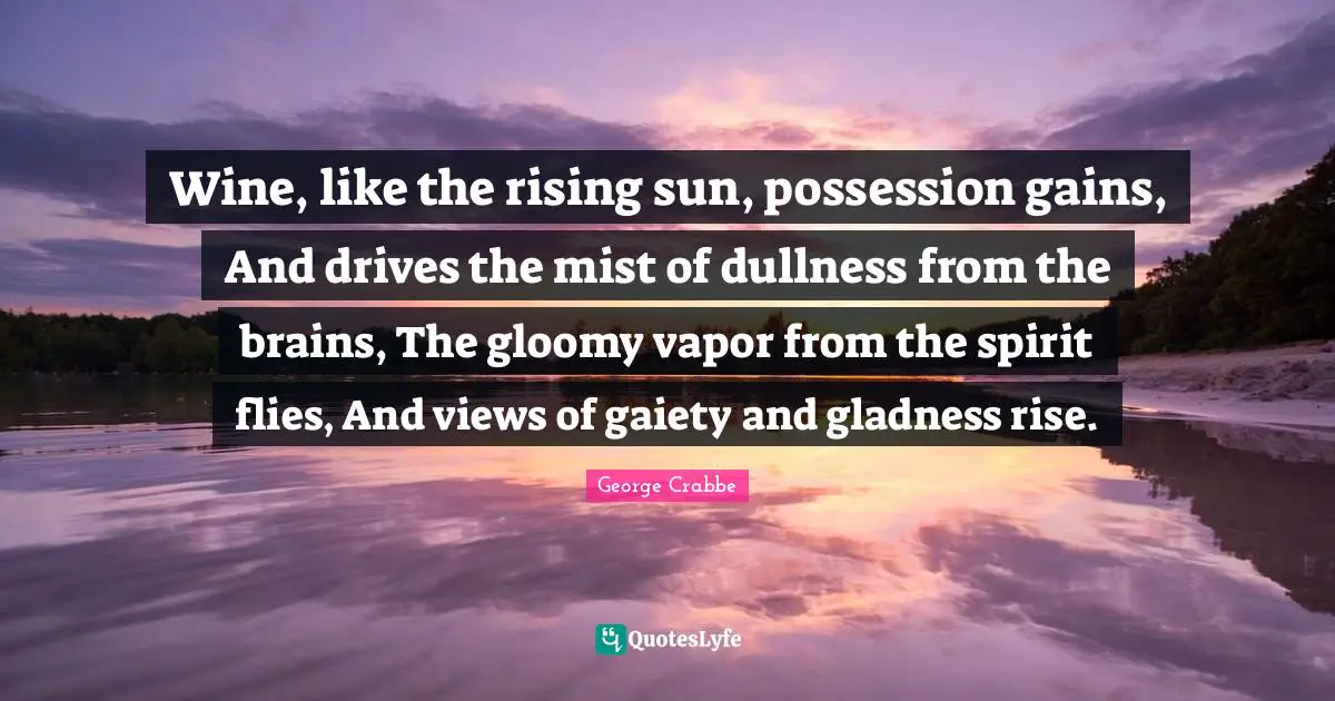 George Crabbe Quotes: "Wine, like the rising sun, possession gains, And drives the mist of dullness from the brains, The gloomy vapor from the spirit flies, And views of gaiety and gladness rise."