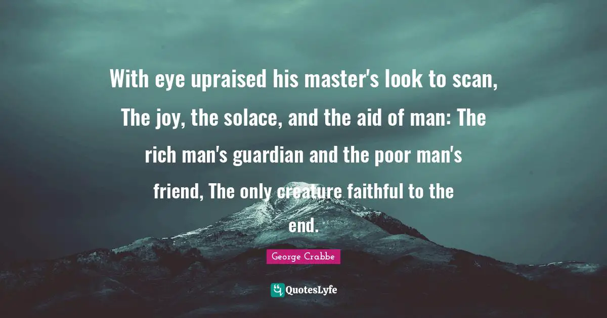 George Crabbe Quotes: "With eye upraised his master's look to scan, The joy, the solace, and the aid of man: The rich man's guardian and the poor man's friend, The only creature faithful to the end."