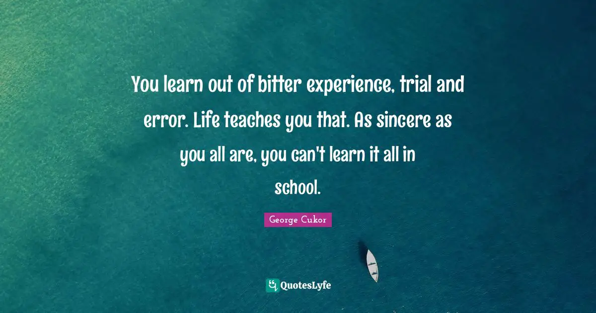 You learn out of bitter experience, trial and error. Life teaches you that. As sincere as you all are, you can't learn it all in school.
