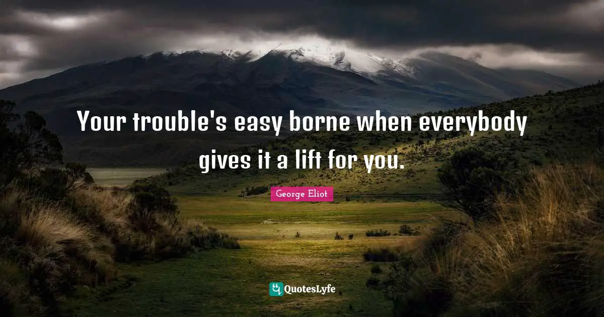 George Eliot Quotes: "Your trouble's easy borne when everybody gives it a lift for you."