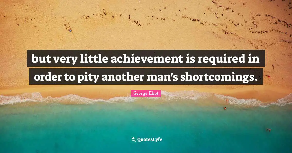 but very little achievement is required in order to pity another man's shortcomings.