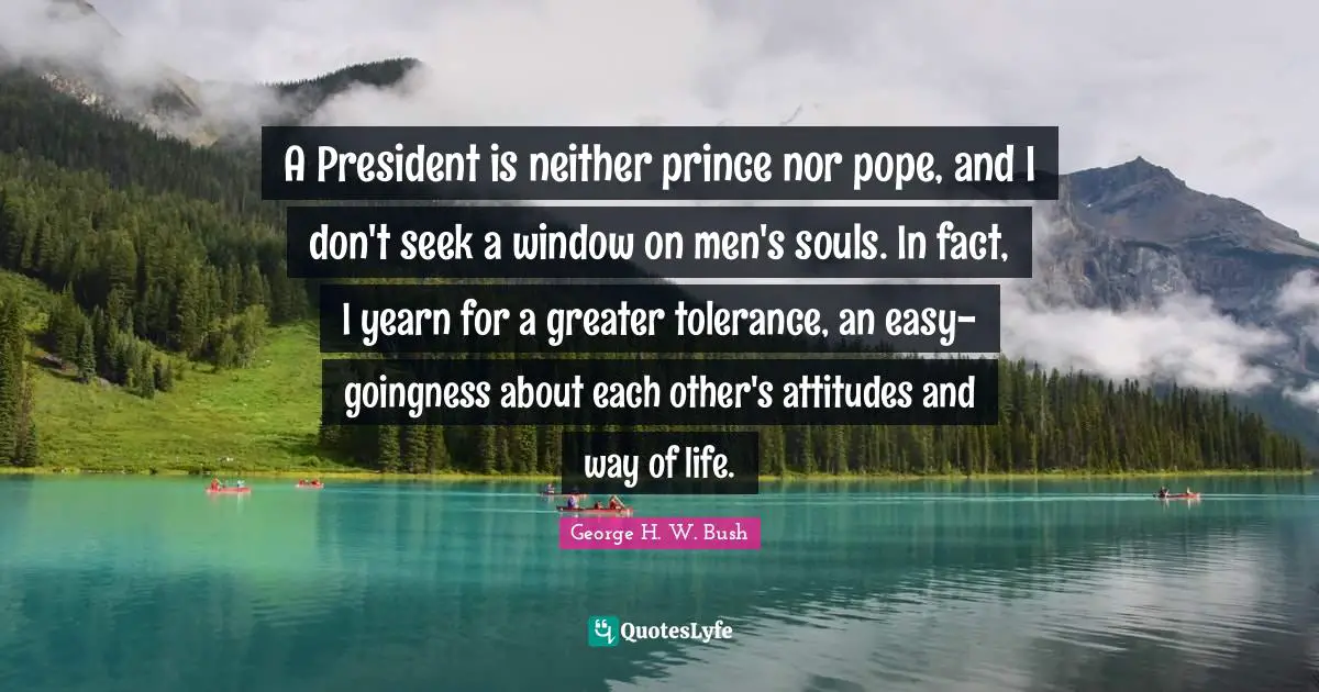 A President is neither prince nor pope, and I don't seek a window on men's souls. In fact, I yearn for a greater tolerance, an easy-goingness about each other's attitudes and way of life.