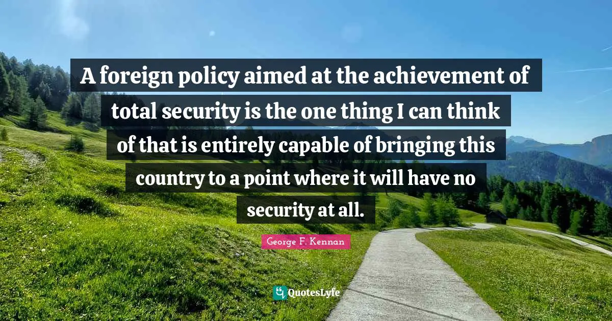 A foreign policy aimed at the achievement of total security is the one thing I can think of that is entirely capable of bringing this country to a point where it will have no security at all.