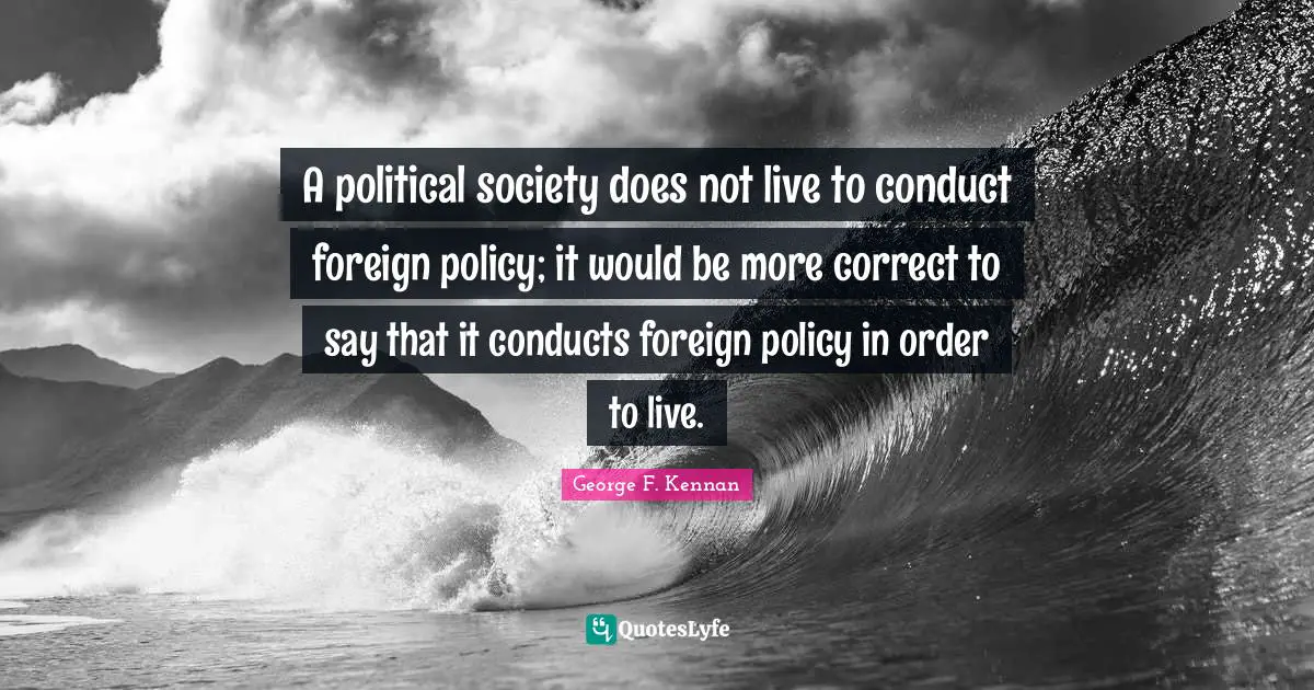 A political society does not live to conduct foreign policy; it would be more correct to say that it conducts foreign policy in order to live.