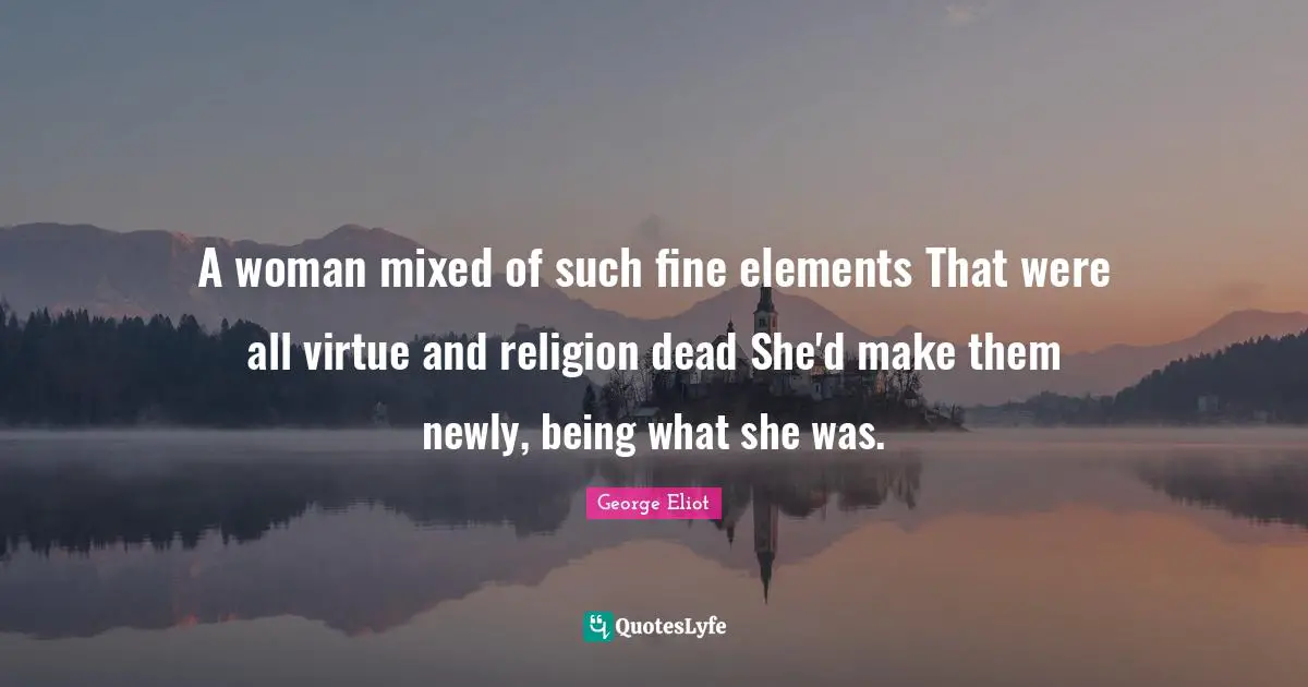 A woman mixed of such fine elements That were all virtue and religion dead She'd make them newly, being what she was.