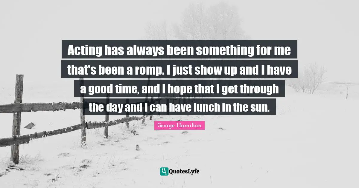 Acting has always been something for me that's been a romp. I just show up and I have a good time, and I hope that I get through the day and I can have lunch in the sun.