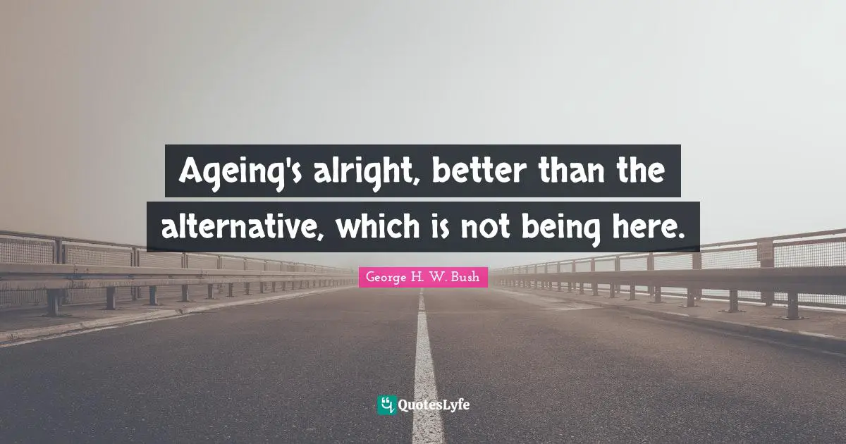 George H.W. Bush Quotes: "Ageing's alright, better than the alternative, which is not being here."
