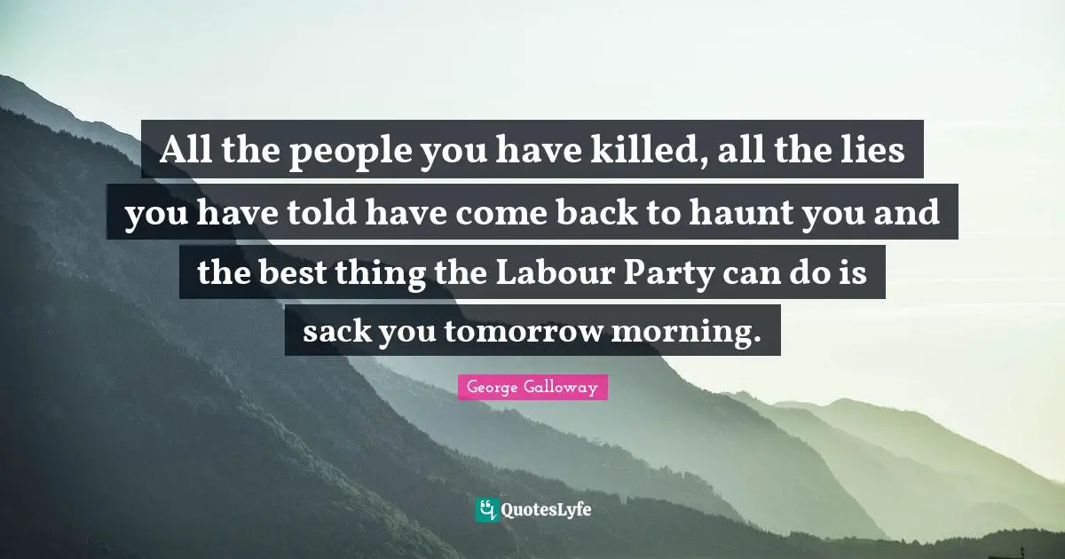 George Galloway Quotes: "All the people you have killed, all the lies you have told have come back to haunt you and the best thing the Labour Party can do is sack you tomorrow morning."