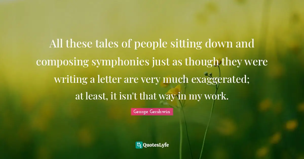 George Gershwin Quotes: "All these tales of people sitting down and composing symphonies just as though they were writing a letter are very much exaggerated; at least, it isn't that way in my work."