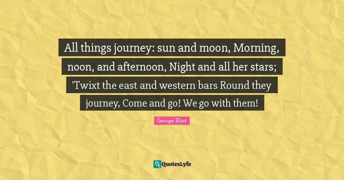 All things journey: sun and moon, Morning, noon, and afternoon, Night and all her stars; 'Twixt the east and western bars Round they journey, Come and go! We go with them!