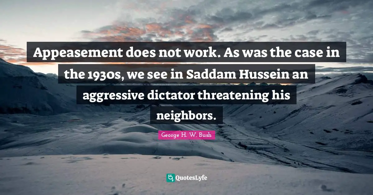 Appeasement does not work. As was the case in the 1930s, we see in Saddam Hussein an aggressive dictator threatening his neighbors.